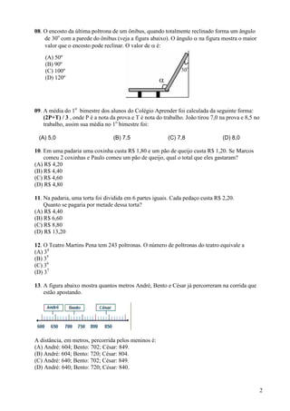 2
08. O encosto da última poltrona de um ônibus, quando totalmente reclinado forma um ângulo
de 30o
com a parede do ônibus (veja a figura abaixo). O ângulo α na figura mostra o maior
valor que o encosto pode reclinar. O valor de α é:
09. A média do 1o
bimestre dos alunos do Colégio Aprender foi calculada da seguinte forma:
(2P+T) / 3 , onde P é a nota da prova e T é nota do trabalho. João tirou 7,0 na prova e 8,5 no
trabalho, assim sua média no 1o
bimestre foi:
(A) 5,0 (B) 7,5 (C) 7,8 (D) 8,0
10. Em uma padaria uma coxinha custa R$ 1,80 e um pão de queijo custa R$ 1,20. Se Marcos
comeu 2 coxinhas e Paulo comeu um pão de queijo, qual o total que eles gastaram?
(A) R$ 4,20
(B) R$ 4,40
(C) R$ 4,60
(D) R$ 4,80
11. Na padaria, uma torta foi dividida em 6 partes iguais. Cada pedaço custa R$ 2,20.
Quanto se pagaria por metade dessa torta?
(A) R$ 4,40
(B) R$ 6,60
(C) R$ 8,80
(D) R$ 13,20
12. O Teatro Martins Pena tem 243 poltronas. O número de poltronas do teatro equivale a
(A) 34
(B) 35
(C) 36
(D) 37
13. A figura abaixo mostra quantos metros André, Bento e César já percorreram na corrida que
estão apostando.
A distância, em metros, percorrida pelos meninos é:
(A) André: 604; Bento: 702; César: 849.
(B) André: 604; Bento: 720; César: 804.
(C) André: 640; Bento: 702; César: 849.
(D) André: 640; Bento: 720; César: 840.
(A) 50º
(B) 90º
(C) 100º
(D) 120º
 