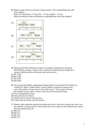 3
14. Quatro amigas foram ao armazém comprar queijo. Veja as quantidades que cada
uma comprou:
Kátia: 0,51 kg; Betina: 1,73 kg; Laís: 1,37 kg; Andréia: 2,51 kg.
Qual reta numérica indica corretamente a quantidade que cada uma comprou?
(A)
(B)
(C)
(D)
15. Marisa gastou R$ 164,00 para comprar seu uniforme. Sabendo que ela gastou
R$ 96,00 para comprar 3 calças e que o restante foi utilizado para a compra de 4
camisas idênticas, pode-se dizer que cada camisa custou
(A) R$ 17,00
(B) R$ 24,00
(C) R$ 32,00
(D) R$ 68,00
16. Em um jogo de tabuleiro, ganha quem chegar primeiro na casa final. De acordo com
a tirada de 2 dados, Cláudio andou 5 casas e ganhou o direito de avançar mais 3
casas. Nina andou 12 casas mas teve de voltar outras 2. Tito avançou 10 casas,
mas também teve de voltar 2. Pode-se dizer que neste momento do jogo
(A) Tito está ganhando de Nina.
(B) Nina está atrás de Cláudio.
(C) Cláudio está na mesma casa que Tito.
(D) Todos estão na mesma casa do tabuleiro.
17. Helena vende sanduíches naturais na cantina da escola e, devido ao aumento de custos, teve
que reajustar os preços em 6%. Calcule qual será o novo preço de um sanduíche que custava
antes do aumento R$ 2,50.
(A) R$ 2,45
(B) R$ 2,55
(C) R$ 2,65
(D) R$ 2,75
 