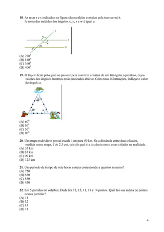 4
18. As retas r e s indicadas na figura são paralelas cortadas pela transversal t.
A soma das medidas dos ângulos x, y, z e w é igual a
(A) 2700
(B) 1800
(C) 3600
(D) 4000
19. O trajeto feito pelo gato ao passear pela casa tem a forma de um triângulo equilátero, cujos
valores dos ângulos internos estão indicados abaixo. Com estas informações, indique o valor
do ângulo a.
(A) 600
(B) 500
(C) 300
(D) 900
20. Um mapa rodoviário possui escala 1cm para 50 km. Se a distância entre duas cidades,
medida nesse mapa, é de 2,5 cm, calcule qual é a distância entre essas cidades na realidade.
(A) 35 km
(B) 65 km
(C) 90 km
(D) 125 km
21. Um período de tempo de sete horas e meia corresponde a quantos minutos?
(A) 750
(B) 650
(C) 550
(D) 450
22. Em 5 partidas de voleibol, Duda fez 12, 15, 11, 18 e 14 pontos. Qual foi sua média de pontos
nessas partidas?
(A) 11
(B) 12
(C) 13
(D) 14
 