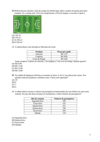 5
23.Milton precisa calcular a área do campo de futebol para saber o quanto de grama precisará
comprar. Se o campo tem 110 m de comprimento e 85m de largura, a sua área é igual a:
(A) 185 m2
(B) 195 m2
(C) 8.350 m2
(D) 9.350 m2
24. A tabela abaixo está afixada no Mercado da Carne
Produto Preço por quilo
Salsicha R$ 2,20
Lingüiça R$ 4,00
Coxa de frango R$ 2,80
Joana comprou 2 quilos de salsicha, 2 de lingüiça e 2 de coxa de frango. Quanto gastou?
(A) R$ 9,00
(B) R$ 11,80
(C) R$ 13,00
(D) R$ 18,00
25. Na cidade de Itapipoca utilizam-se somente as letras A, B e C nas placas dos carros. Em
quantas maneiras podemos combinar estas 3 letras sem repetição?
(A) 10
(B) 9
(C) 7
(D) 6
26. A tabela abaixo mostra o número de passageiros transportados por um ônibus em uma certa
semana. Em que dia dessa semana ele transportou o maior número de passageiros?
Dia da semana Número de passageiros
Segunda-feira 250
Terça-feira 183
Quarta-feira 241
Quinta-feira 194
Sexta-feira 269
Sábado 124
(A) Segunda-feira.
(B) Quarta-feira.
(C) Sexta-feira.
(D) Sábado.
 