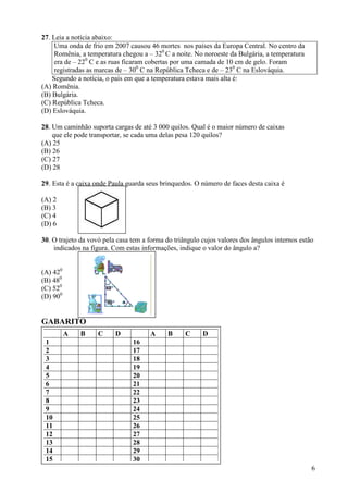 6
27. Leia a notícia abaixo:
Uma onda de frio em 2007 causou 46 mortes nos países da Europa Central. No centro da
Romênia, a temperatura chegou a – 320
C a noite. No noroeste da Bulgária, a temperatura
era de – 220
C e as ruas ficaram cobertas por uma camada de 10 cm de gelo. Foram
registradas as marcas de – 300
C na República Tcheca e de – 230
C na Eslováquia.
Segundo a notícia, o país em que a temperatura estava mais alta é:
(A) Romênia.
(B) Bulgária.
(C) República Tcheca.
(D) Eslováquia.
28. Um caminhão suporta cargas de até 3 000 quilos. Qual é o maior número de caixas
que ele pode transportar, se cada uma delas pesa 120 quilos?
(A) 25
(B) 26
(C) 27
(D) 28
29. Esta é a caixa onde Paula guarda seus brinquedos. O número de faces desta caixa é
(A) 2
(B) 3
(C) 4
(D) 6
30. O trajeto da vovó pela casa tem a forma do triângulo cujos valores dos ângulos internos estão
indicados na figura. Com estas informações, indique o valor do ângulo a?
(A) 420
(B) 480
(C) 520
(D) 900
GABARITO
GABARITO
A B C D A B C D
1 16
2 17
3 18
4 19
5 20
6 21
7 22
8 23
9 24
10 25
11 26
12 27
13 28
14 29
15 30
 