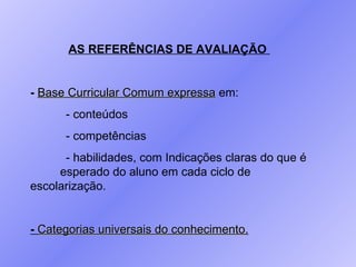 AS REFERÊNCIAS DE AVALIAÇÃO  -   Base Curricular Comum expressa  em: - conteúdos  - competências - habilidades, com Indicações claras do que é  esperado do aluno em cada ciclo de escolarização. -   Categorias universais do conhecimento . 