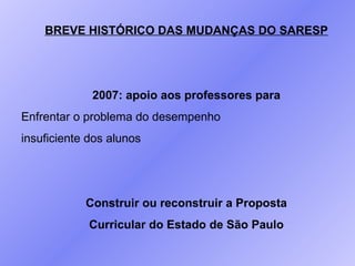 BREVE HISTÓRICO DAS MUDANÇAS DO SARESP 2007: apoio aos professores para Enfrentar o problema do desempenho insuficiente dos alunos Construir ou reconstruir a Proposta Curricular do Estado de São Paulo 