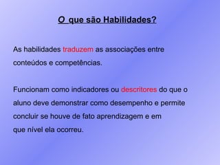 O  que são Habilidades? As habilidades  traduzem  as associações entre conteúdos e competências. Funcionam como indicadores ou  descritores  do que o  aluno deve demonstrar como desempenho e permite concluir se houve de fato aprendizagem e em que nível ela ocorreu. 
