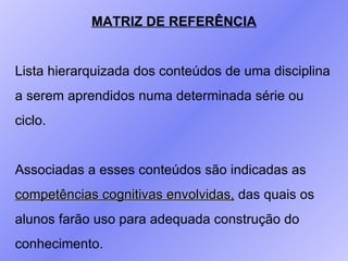 MATRIZ DE REFERÊNCIA Lista hierarquizada dos conteúdos de uma disciplina  a serem aprendidos numa determinada série ou  ciclo. Associadas a esses conteúdos são indicadas as  competências cognitivas envolvidas,  das quais os  alunos farão uso para adequada construção do  conhecimento. 