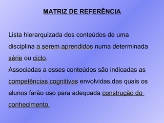 MATRIZ DE REFERÊNCIA Lista hierarquizada dos conteúdos de uma  disciplina  a serem aprendidos  numa determinada  série  ou  ciclo .  Associadas a esses conteúdos são indicadas as  competências cognitivas  envolvidas,das quais os  alunos farão uso para adequada  construção do  conhecimento. 