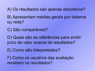 A)  Os resultados são apenas descritivos? B)  Apresentam médias gerais por sistema ou rede? C)  São comparáveis? D)  Quais são as referências para emitir juízo de valor acerca de resultados? E)  Como são interpretados? F)  Como os usuários das avaliação recebem os resultados? 
