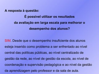 A resposta à questão:  É possível utilizar os resultados da avaliação em larga escala para melhorar o desempenho dos alunos? SIM . Desde que o desempenho insuficiente dos alunos esteja inserido como problema a ser enfrentado ao nível central das políticas públicas, ao nível centralizado de gestão da rede, ao nível de gestão da escola, ao nível de coordenação e supervisão pedagógica e ao nível da gestão da aprendizagem pelo professor e da sala de aula. 