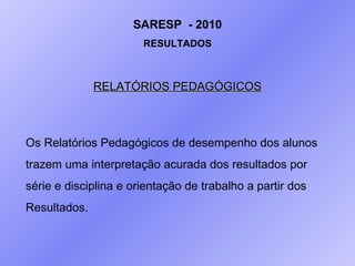 Os Relatórios Pedagógicos de desempenho dos alunos  trazem uma interpretação acurada dos resultados por  série e disciplina e orientação de trabalho a partir dos  Resultados. RELATÓRIOS PEDAGÓGICOS SARESP  - 2010 RESULTADOS 