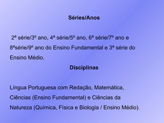 Séries/Anos 2ª série/3º ano, 4ª série/5º ano, 6ª série/7º ano e  8ªsérie/9º ano do Ensino Fundamental e 3ª série do  Ensino Médio. Disciplinas Língua Portuguesa com Redação, Matemática,  Ciências (Ensino Fundamental) e Ciências da  Natureza (Química, Física e Biologia / Ensino Médio). 