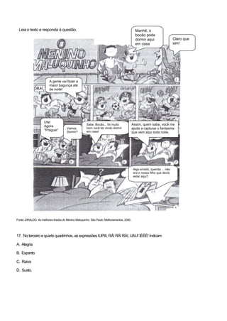 Leia o texto e responda à questão.
Fonte: ZIRALDO. As melhores tiradas do Menino Maluquinho. São Paulo: Melhoramentos, 2000.
17. No terceiro e quarto quadrinhos, as expressões IUPIII, RÁ! RÁ! RÁ!,UAU! IÉÉÉ! Indicam
A. Alegria
B. Espanto
C. Raiva
D. Susto.
Manhê, o
bocão pode
dormir aqui
em casa
hoje?
Claro que
sim!
Assim, quem sabe, você me
ajuda a capturar o fantasma
que vem aqui toda noite.
A gente vai fazer a
maior bagunça até
de noite!
Ufa!
Agora
“Preguei”
Vamos
Dormir?
Sabe, Bocão... foi muito
bom você ter vindo dormir
em casa!
Algo errado, querida ... não
era o nosso filho que devia
estar aqui?
 