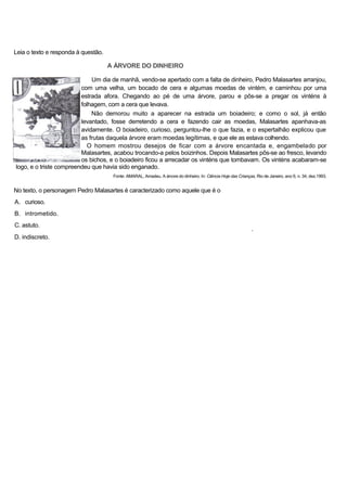 Leia o texto e responda à questão.
A ÁRVORE DO DINHEIRO
Um dia de manhã, vendo-se apertado com a falta de dinheiro, Pedro Malasartes arranjou,
com uma velha, um bocado de cera e algumas moedas de vintém, e caminhou por uma
estrada afora. Chegando ao pé de uma árvore, parou e pôs-se a pregar os vinténs à
folhagem, com a cera que levava.
Não demorou muito a aparecer na estrada um boiadeiro; e como o sol, já então
levantado, fosse derretendo a cera e fazendo cair as moedas, Malasartes apanhava-as
avidamente. O boiadeiro, curioso, perguntou-lhe o que fazia, e o espertalhão explicou que
as frutas daquela árvore eram moedas legítimas, e que ele as estava colhendo.
O homem mostrou desejos de ficar com a árvore encantada e, engambelado por
Malasartes, acabou trocando-a pelos boizinhos. Depois Malasartes pôs-se ao fresco, levando
os bichos, e o boiadeiro ficou a arrecadar os vinténs que tombavam. Os vinténs acabaram-se
logo, e o triste compreendeu que havia sido enganado.
Fonte: AMARAL, Amadeu. A árvore do dinheiro. In: Ciência Hoje das Crianças, Rio de Janeiro, ano 6, n. 34, dez.1993.
No texto, o personagem Pedro Malasartes é caracterizado como aquele que é o
A. curioso.
B. intrometido.
C. astuto.
*
D. indiscreto.
 