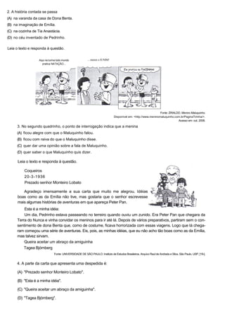 2. A história contada se passa
(A) na varanda da casa de Dona Benta.
(B) na imaginação de Emília.
(C) na cozinha de Tia Anastácia.
(D) no céu inventado de Pedrinho.
Leia o texto e responda à questão.
Aqui na turma todo mundo
pratica NATAÇÃO...
... menos o JUNIM!
Fonte: ZIRALDO. Menino Maluquinho.
Disponível em: <http://www.meninomaluquinho.com.br/PaginaTirinha/>.
Acesso em: out. 2008.
3. No segundo quadrinho, o ponto de interrogação indica que a menina
(A) ficou alegre com que o Maluquinho falou.
(B) ficou com raiva do que o Maluquinho disse.
(C) quer dar uma opinião sobre a fala de Maluquinho.
(D) quer saber o que Maluquinho quis dizer.
Leia o texto e responda à questão.
Coqueiros
20-3-1936
Prezado senhor Monteiro Lobato
Agradeço imensamente a sua carta que muito me alegrou. Idéias
boas como as da Emília não tive, mas gostaria que o senhor escrevesse
mais algumas histórias de aventuras em que apareça Peter Pan.
Esta é a minha idéia:
Um dia, Pedrinho estava passeando no terreiro quando ouviu um zunido. Era Peter Pan que chegara da
Terra do Nunca e vinha convidar os meninos para ir até lá. Depois de vários preparativos, partiram sem o con-
sentimento de dona Benta que, como de costume, ficava horrorizada com essas viagens. Logo que lá chega-
ram começou uma série de aventuras. Eis, pois, as minhas idéias, que eu não acho tão boas como as da Emília,
mas talvez sirvam.
Queira aceitar um abraço da amiguinha
Tagea Bjórnberg
Fonte: UNIVERSIDADE DE SÃO PAULO. Instituto de Estudos Brasileiros. Arquivo Raul de Andrada e Silva. São Paulo, USP, [19-].
4. A parte da carta que apresenta uma despedida é:
(A) "Prezado senhor Monteiro Lobato".
(B) "Esta é a minha idéia".
(C) "Queira aceitar um abraço da amiguinha".
(D) "Tagea Bjórnberg".
 