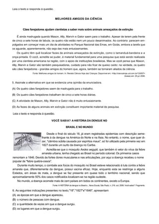Leia o texto e responda à questão.
MELHORES AMIGOS DA CIÊNCIA
Cães farejadores ajudam cientistas a saber mais sobre animais ameaçados de extinção
É ainda madrugada quando Mason, Ally, Marvín e Gator saem para o trabalho. Apesar de terem pela frente
de cinco a sete horas de labuta, os quatro não estão nem um pouco desanimados. Ao contrário: parecem em-
polgados em começar mais um dia de atividades no Parque Nacional das Emas, em Goiás, embora a tarefa que
os aguarde, aparentemente, não seja das mais entusiasmantes.
Os quatro têm quê localizar fezes de animais ameaçados de extinção, como o tamanduá-bandeira e a
onça-pintada. O cocô, acredite se puder, é material fundamental para uma pesquisa que está sendo realizada
por uma cientista americana na região, com o apoio de instituições brasileiras. Mas se você pensa que Mason,
Ally, Marvin e Gator são também pesquisadores, cuidado para não ficar de queixo caído: na verdade, os quatro
são cães farejadores - grandes amigos do homem que, agora, também se tornaram aliados da ciência.
Fonte: Melhores amigos do homem. In: Revista Ciência Hoje das Crianças. Disponível em: <http://cienciahoje.uol.com.br/124507>
Acesso em: 25 jul. 2008.
5. Assinale a alternativa em que se evidencia uma opinião da enunciadora.
(A) Os quatro cães farejadores saem de madrugada para o trabalho.
(B) Os quatro cães farejadores trabalham de cinco a sete horas diárias.
(C) A atividade de Mason, Ally, Marvin e Gator não é muito entusiasmante.
(D) As fezes de alguns animais em extinção constituem importante material de pesquisa.
Leia o texto e responda à questão.
VOCÊ SABIA? A HISTÓRIA DA DENGUE NO
BRASIL E NO MUNDO
Desde o final do século 18, já eram registradas epidemias com descrição seme-
lhante à da dengue na América do Norte e na Ásia. No entanto, o nome, que quer di-
zer, "câimbra súbita causada por espíritos maus", só foi utilizado pela primeira vez em
1827 durante um surto da doença no Caribe.
Acredita-se que o mosquito Aedes aegypti, que também é vetor do vírus da febre
amarela urbana, tenha chegado ao Brasil no período colonial. Os primeiros casos
remontam a 1846. Devido às fortes dores musculares e nas articulações, por aqui a doença recebeu o nome
popular de "febre quebra-ossos".
Durante muito tempo, o combate aos focos do mosquito no Brasil esteve relacionado à luta contra a febre
amarela que, diferentemente da dengue, possui vacina eficaz. Hoje, enquanto esta se restringe a alguns
Estados, em áreas de mata, a dengue se faz presente em quase todo o território nacional, sendo que
aproximadamente 50% dos casos notificados localizam-se na região sudeste.
No mundo, a doença acomete mais de cem países em todos os continentes, exceto a Europa.
Fonte: A HISTÓRIA da dengue no Brasil e... Nova Escola, São Paulo, n. 216, out. 2008. Você sabia?. Fragmento.
6. As seguintes indicações presentes no texto,"18","1827"e"1846", apresentam
(A) as épocas em que a dengue apareceu.
(B) o número de pessoas com dengue.
(C) a quantidade de vezes em que a dengue surgiu.
(D) os lugares em que a dengue surgiu.
 