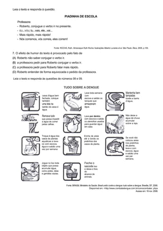 Leia o texto e responda à questão.
PIADINHA DE ESCOLA
Professora:
- Roberto, conjugue o verbo ir no presente.
- EU...VOU, tu...vais, ele...vai...
- Mais rápido, mais rápido!
- Nós corremos, vós correis, eles correm!
Fonte: ROCHA, Ruth. Almanaque Ruth Rocha. Ilustrações Alberto Lunares et ai. São Paulo: Ática, 2005, p.105.
7. O efeito de humor do texto é provocado pelo fato de
(A) Roberto não saber conjugar o verbo ir.
(B) a professora pedir para Roberto conjugar o verbo ir.
(C) a professora pedir para Roberto falar mais rápido.
(D) Roberto entender de forma equivocada o pedido da professora.
Leia o texto e responda às questões de números 08 e 09.
TUDO SOBRE A DENGUE
caixa d'água bem
fechada, coloque
também
uma tela na
ladrão dá caixa d
água.
Remava tudo
que possa impedir
a água de correr
pelas calhas.
Troque â água dos
vasos de plantas
aquáticas e lave-
os com escova,
água e sabão uma
vez por semana
Lave toda semana
com
escova e sabão os
tanques que
armazenam
água.
Lave por dentro
com escova e sabão
os utensílios usados
para guardar água
em casa.
Encha de areia
até a borda os
pratinhos dos
vasos de planta,
Mantenha bem
tampadas
tonéis e barris
d’água,
Não deixe a
água dá chuva
acumular
sobre a laje,
Se você não
colocou areia
nos pratinhos
de planta,
lave-o com
escova, água
e sabão uma
vez par
semana,
Jogue no lixo toda
objeto que possa
acumular água,
como potes, latas
e garrafas vazias.
Feche o
sacode lixo
e deixe-o fora
do
alcance de
animais.
Fonte: BRASIL Ministério da Saúde. Brasil unido contra a dengue: tudo sobre a dengue. Brasília, DF, 2008.
Disponível em: <http://www.combatadengue.com.br/comocombater. phpx
Acessoem: 18nov. 2008.
 