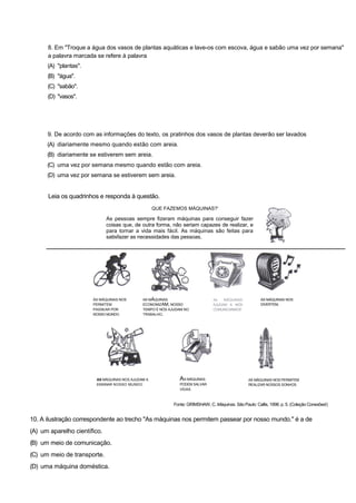 8. Em "Troque a água dos vasos de plantas aquáticas e lave-os com escova, água e sabão uma vez por semana"
a palavra marcada se refere à palavra
(A) "plantas".
(B) "água".
(C) "sabão".
(D) "vasos".
9. De acordo com as informações do texto, os pratinhos dos vasos de plantas deverão ser lavados
(A) diariamente mesmo quando estão com areia.
(B) diariamente se estiverem sem areia.
(C) uma vez por semana mesmo quando estão com areia.
(D) uma vez por semana se estiverem sem areia.
Leia os quadrinhos e responda à questão.
QUE FAZEMOS MÁQUINAS?'
As pessoas sempre fizeram máquinas para conseguir fazer
coisas que, de outra forma, não seriam capazes de realizar, e
para tornar a vida mais fácil. As máquinas são feitas para
satisfazer as necessidades das pessoas.
ÀS MÁQUINAS NOS
PERMITEM
PASSEAR POR
NOSSO MUNDO.
AS MÁQUINAS
ECONOMIZAM, NOSSO
TEMPO É NÓS AJUDAM NO
TRABALHO.
As MÁQUINAS
AJUDAM A NÓS
COMUNICARMOS'.
AS MÁQUINAS NOS
DIVERTEM,
AS MÁQUINAS NOS AJUDAM A
ENSINAR NOSSO MUNDO.
AS MÁQUINAS
PODEM SALVAR
VIDAS.
AS MÁQUINAS NOS PERMITEM
REALIZAR NOSSOS SONHOS.
Fonte: GRIMSHAW, C. Máquinas. São Paulo: Callis, 1998. p. 5. (Coleção Conexões!)
10. A ilustração correspondente ao trecho "As máquinas nos permitem passear por nosso mundo." é a de
(A) um aparelho científico.
(B) um meio de comunicação.
(C) um meio de transporte.
(D) uma máquina doméstica.
 