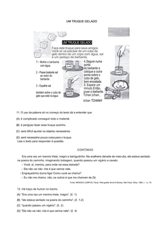 UM TRUQUE GELADO
4.Segure numa
ponta
do barbante e
coloque a outra
ponta sobre o
cubo de gelo,
bem encostada.
5. Espere um
minuto.Então,
puxe o barbante.
Tchan,tchan,
tchan TCHANH!
11. O uso da palavra só no começo do texto dá a entender que
(A) é complicado conseguir todo o material.
(B) é perigoso fazer esse truque sozinho.
(C) será difícil ajuntar os objetos necessários.
(D) será necessária pouca coisa para o truque.
Leia o texto para responder à questão.
CONTINHO
Era uma vez um menino triste, magro e barrigudinho. Na soalheira danada de meio-dia, ele estava sentado
na poeira do caminho, imaginando bobagem, quando passou um vigário a cavalo.
- Você, aí, menino, para onde vai essa estrada?
- Ela não vai não: nós é que vamos nela.
- Engraçadinho duma figa! Como você se chama?
- Eu não me chamo, não, os outros é que me chamam de Zé.
Fonte: MENDES CAMPOS, Paulo, Para gostar de ler-Crônicas. São Paulo: Ática, 1996, v. 1 p. 76.
12. Há traço de humor no trecho
(A) "Era uma vez um menino triste, magro". (£. 1)
(B) "ele estava sentado na poeira do caminho", (£. 1-2)
(C) "quando passou um vigário". (£. 2)
(D) "Ela não vai não: nós é que vamos nela". (£. 4)
UM TRUQUE GELADO
Faça este truque para seus amigos.
Você só vá precisar de um cubo de
gelo dentro de um copo com água, sal
e um pedaço de barbante.
1 - Molhe o barbante
com água,
2 - Passe bastante sal
ao redor do
barbante.
3 - Espalhe sal
também sobre o cubo de
gelo que está na água
água,
 