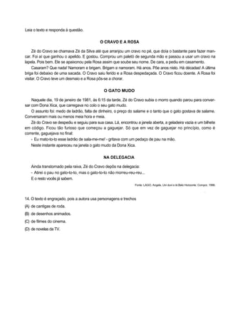 Leia o texto e responda à questão.
O CRAVO E A ROSA
Zé do Cravo se chamava Zé da Silva até que arranjou um cravo no pé, que doía o bastante para fazer man-
car. Foi aí que ganhou o apelido. E gostou. Comprou um paletó de segunda mão e passou a usar um cravo na
lapela. Pois bem. Ele se apaixonou pela Rosa assim que soube seu nome. De cara, a pediu em casamento.
Casaram? Que nada! Namoram e brigam. Brigam e namoram. Há anos. Põe anos nisto. Há décadas! A última
briga foi debaixo de uma sacada. O Cravo saiu ferido e a Rosa despedaçada. O Cravo ficou doente. A Rosa foi
visitar. O Cravo teve um desmaio e a Rosa pôs-se a chorar.
O GATO MUDO
Naquele dia, 19 de janeiro de 1981, às 6:15 da tarde, Zé do Cravo subia o morro quando parou para conver-
sar com Dona Xica, que carregava no colo o seu gato mudo.
O assunto foi: medo de ladrão, falta de dinheiro, o preço do salame e o tanto que o gato gostava de salame.
Conversaram mais ou menos meia hora e meia.
Zé do Cravo se despediu e seguiu para sua casa. Lá, encontrou a janela aberta, a geladeira vazia e um bilhete
em código. Ficou tão furioso que começou a gaguejar. Só que em vez de gaguejar no princípio, como é
corrente, gaguejava no final:
- Eu mato-to-to esse ladrão de sala-me-me! - gritava com um pedaço de pau na mão.
Neste instante apareceu na janela o gato mudo da Dona Xica.
NA DELEGACIA
Ainda transtornado pela raiva, Zé do Cravo depôs na delegacia:
- Atirei o pau no gato-to-to, mas o gato-to-to não morreu-reu-reu...
E o resto vocês já sabem.
Fonte: LAGO, Angela. Uni duni e té.Belo Horizonte: Compor, 1996.
•
14. O texto é engraçado, pois a autora usa personagens e trechos
(A) de cantigas de roda.
(B) de desenhos animados.
(C) de filmes do cinema.
(D) de novelas da TV.
 