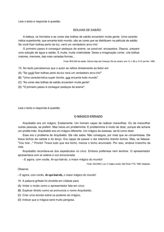 Leia o texto e responda à questão.
BOLHAS DE SABÃO
A beleza, os formatos e as cores das bolhas de sabão encantam muita gente. Uma caracte-
rística superbonita, que encanta todo mundo, são as cores que se distribuem na película de sabão.
Se você fizer bolhas perto da luz, verá um verdadeiro arco-íris!
O primeiro passo é conseguir pedaços de arame, se possível, encapados. Depois, prepare
uma solução de água e sabão. E muita, muita criatividade. Deixe a imaginação correr, crie bolhas
maiores, menores, das mais variadas formas...
Fonte: BOLHAS de sabão. Ciência Hoje das Crianças, Rio de Janeiro, ano 12, n. 88, p. 9-10, jan./fev. 1999.
15. No texto percebemos que o autor se refere diretamente ao leitor em
(A) "Se você fizer bolhas perto da luz verá um verdadeiro arco-íris!".
(B) "Uma característica super bonita, que encanta todo mundo".
(C) "As cores das bolhas de sabão encantam muita gente".
(D) "O primeiro passo é conseguir pedaços de arame".
Leia o texto e responda à questão.
O MÁGICO ERRADO
Arquibaldo era um mágico. Exatamente. Um homem capaz de realizar maravilhas. Ou de maravilhar
outras pessoas, se preferir. Mas havia um probleminha. E probleminha é modo de dizer, porque ele achava
um proble-mão. Arquibaldo era um mágico diferente. Um mágico às avessas, sei lá como dizer.
Esse era o problema de Arquibaldo. Ele não sabia. Não conseguia, por mais que se concentrasse. Ele
tirava bichos da cartola e do lenço. Era capaz de passar o dia inteirinho tirando bichos. Mas, se falasse:
"Vou tirar..." Pronto! Tirava tudo que era bicho, menos o bicho anunciado. Por isso, andava tristonho da
vida.
Arquibaldo recordava-se dos espetáculos no circo. Embora preferisse nem lembrar. O apresentador
apresentava com ar solene e voz emocionada.
- E agora, com vocês, Ar-qui-bal-do, o maior mágico do mundo!
Fonte: GALDINO, Luiz. O mágico errado. São Paulo: FTD, 1996. Adaptado.
Observe:
- E agora, com vocês, Ar-qui-bal-do, o maior mágico do mundo!
16. A palavra grifada foi dividida em sílabas para
(A) Imitar o modo como o apresentador fala em circo.
(B) Explicar direito como se pronuncia o nome Arquibaldo.
(C) Criar uma dúvida sobre os poderes do mágico.
(D) Indicar que a mágica será muito perigosa.
 
