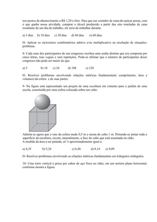 nos postos de abastecimento a R$ 1,20 o litro. Para que um cortador de cana-de-açúcar possa, com
o que ganha nessa atividade, comprar o álcool produzido a partir das oito toneladas de cana
resultante de um dia de trabalho, ele teria de trabalhar durante.
a) 3 dias b) 18 dias c) 30 dias d) 48 dias e) 60 dias.
H- Aplicar os raciocínios combinatórios aditivo e/ou multiplicativo na resolução de situações-
problema.
8- Cada uma dos participantes de um congresso recebeu uma senha distinta que era composta por
cinco letras, toas vogais e sem repetições. Pode-se afirmar que o número de participantes desse
congresso não pode ser maior do que.
a) 5 b) 10 c) 24 d) 108 e) 120
H- Resolver problemas envolvendo relações métricas fundamentais( comprimento, área e
volumes) da esfera e de suas partes.
9- Na figura está representado um projeto de uma escultura em cimento para o jardim de uma
escola, constituída por uma esfera colocada sobre um cubo.
Admita-se agora que o raio da esfera mede 0,5 m e aresta do cubo 1 m. Pretende-se pintar toda a
superfície da escultura, exceto, naturalmente, a face do cubo que está assentada no chão.
A medida da área a ser pintada, m2
é aproximadamente igual a:
a) 4,35 b) 5,24 c) 6,48 d) 8,14 e) 9,09
H- Resolver problemas envolvendo as relações métricas fundamentais em triângulos retângulos.
10- Uma torre vertical é presa por cabos de aço fixos no chão, em um terreno plano horizontal,
conforme mostra a figura.
 