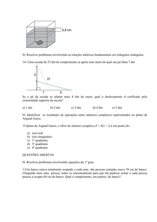 H- Resolver problemas envolvendo as relações métricas fundamentais em triângulos retângulos
14- Uma escada de 25 dm de comprimento se apóia num muro do qual seu pé dista 7 dm
Se o pé da escada se afastar mais 8 dm do muro, qual o deslocamento d verificado pela
extremidade superior da escola?
a) 1 dm b) 2 dm c) 3 dm d) 4 dm e) 5 dm
H- Identificar os resultados de operações entre números complexos representados no plano de
Argand Gauss.
15-plano de Argand Gauss, o afixo do número complexo Z = 4(1 + i) é um ponto do :
a) eixo real
b) eixo imaginário
c) 1º quadrante
d) 3º quadrante
e) 4º quadrante
QUESTÕES ABERTAS
H- Resolver problemas envolvendo equações do 1º grau.
1-Um banco estava totalmente ocupado e cada uma das pessoas sentadas usava 70 cm do banco.
Chegando mais uma pessoa, todos se reacomodaram para que ela pudesse sentar e cada pessoa
passou a ocupar 60 cm do banco. Qual o comprimento, em metros, do banco?
 