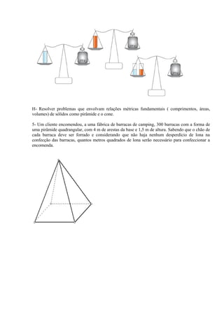 H- Resolver problemas que envolvam relações métricas fundamentais ( comprimentos, áreas,
volumes) de sólidos como pirâmide e o cone.
5- Um cliente encomendou, a uma fábrica de barracas de camping, 300 barracas com a forma de
uma pirâmide quadrangular, com 4 m de arestas da base e 1,5 m de altura. Sabendo que o chão de
cada barraca deve ser forrado e considerando que não haja nenhum desperdício de lona na
confecção das barracas, quantos metros quadrados de lona serão necessário para confeccionar a
encomenda.
 