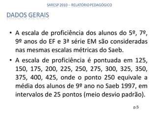 A escala de proficiência dos alunos do 5º, 7º, 9º anos do EF e 3ª série EM são consideradas nas mesmas escalas métricas do Saeb. A escala de proficiência é pontuada em 125, 150, 175, 200, 225, 250, 275, 300, 325, 350, 375, 400, 425, onde o ponto 250 equivale a média dos alunos de 9º ano no Saeb 1997, em intervalos de 25 pontos (meio desvio padrão). p.5 