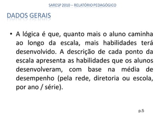 A lógica é que, quanto mais o aluno caminha ao longo da escala, mais habilidades terá desenvolvido. A descrição de cada ponto da escala apresenta as habilidades que os alunos desenvolveram, com base na média de desempenho (pela rede, diretoria ou escola, por ano / série). p.5 
