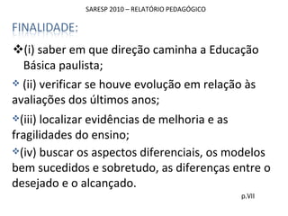 SARESP 2010 – RELATÓRIO PEDAGÓGICO (i) saber em que direção caminha a Educação Básica paulista; p.VII (ii) verificar se houve evolução em relação às avaliações dos últimos anos; (iii) localizar evidências de melhoria e as fragilidades do ensino; (iv) buscar os aspectos diferenciais, os modelos bem sucedidos e sobretudo, as diferenças entre o desejado e o alcançado. 