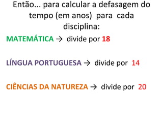 Então... para calcular a defasagem do tempo (em anos)  para  cada disciplina: MATEMÁTICA  ->  divide por  18 LÍNGUA PORTUGUESA  ->  divide por  14 CIÊNCIAS DA NATUREZA  ->  divide por  20 
