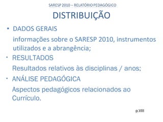 DISTRIBUIÇÃO DADOS GERAIS informações sobre o SARESP 2010, instrumentos utilizados e a abrangência; p.VIII RESULTADOS Resultados relativos às disciplinas / anos; ANÁLISE PEDAGÓGICA Aspectos pedagógicos relacionados ao Currículo. 