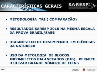 CARACTERÍSTICAS  GERAIS METODOLOGIA  TRI ( COMPARAÇÃO) RESULTADOS SARESP 2010 NA MESMA ESCALA DA PROVA BRASIL/SAEB DIAGNÓSTICO DE DESEMPENHO  EM CIÊNCIAS DA NATUREZA USO DA METOLOGIA  DE BLOCOS INCOMPLETOS BALANCEADOS (BIB) , PERMITE UTILIZAR GRANDE NÚMERO DE ITENS 