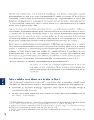 90
É fundamental considerar que a carta do leitor deva ser elaborada a partir da leitura e discussão de um outro
texto publicado em um jornal ou em uma revista, por exemplo. No trabalho proposto para o 5° ano do Ensino
Fundamental, utilizam-se textos retirados da revista Ciência Hoje das Crianças. Dessa forma, a carta do leitor
dialoga com o texto publicado na revista, pois ela traz sugestões, críticas, opiniões ou reclamações do leitor.
Daí a necessidade de o trabalho com a leitura preceder o trabalho com a escrita na construção de conheci-
mentos acerca do gênero carta do leitor.
Na prova de redação, além de mobilizar habilidades referentes à competência escritora, o aluno mobiliza tam-
bém habilidades referentes à competência leitora, pois o aluno precisa ler e compreender os textos da propos-
ta e escrever uma carta de leitor em forma de resposta ao texto publicado. Nesse processo, considerando-se
o desenvolvimento das competências leitora e escritora, ganha importância a necessidade de ficcionalização
no momento de elaboração do texto: o aluno escreve para um editor de jornal ou revista a partir de um lugar
discursivo (por exemplo, leitor crítico de um texto publicado na revista Ciência Hoje das Crianças).
Conforme preveem as Orientações Curriculares do Estado de São Paulo, o processo de escrita ou reescrita
de um texto demanda planejamento, considerando as características do gênero textual no qual se pretende
escrever, os objetivos que se pretende alcançar por meio da elaboração do texto, os leitores aos quais o texto
se destina e o veículo de comunicação a ser utilizado. São essas as expectativas de aprendizagem a serem
alcançadas ao final do 5.º ano do Ciclo I, pois, conforme as Orientações Curriculares, o alu­no deverá ser capaz
de “reescrever e/ou produzir textos de auto­ria utilizando procedimentos de escritor: planejar o que vai escre-
ver consideran­do a intencionalidade, o interlocutor, o portador e as características do gênero”. p. 11.
De acordo com a obra Ler e escrever: guia de planejamento e orientações didáticas14
,
Os gêneros são os textos que se originam das práticas sociais de leitura e es-
crita, sejam elas orais ou escritas. [...] O que caracteriza cada um dos gêneros
é seu contexto de produção, sua finalidade, os recursos linguísticos de que são
constituídos.
Sobre o trabalho com o gênero carta do leitor no Ciclo II
No 2.º bimestre do 9° ano do Ensino Fundamental15
, a carta do leitor volta a ser estudada entre os gêneros de
tipologia textual argumentativa. Ao final dessa etapa de escolaridade, espera-se que o aluno seja capaz de:
•	 compreender que os gêneros da tipologia “argumentar” estão a serviço da sustentação, refutação e
negociação de tomadas de posição;
•	 identificar, nas cartas de leitores, seus pontos de vista com base no diálogo que estabelecem com um
texto anterior à escrita da carta16
.
14 Secretaria da Educação, Fundação para o Desenvolvimento da Educação. Ler e escrever: guia de planejamento e orientações didáticas;
professor – 1.ª série; adaptação do material original, Marisa Garcia, Milou Sequerra. 2.ed. São Paulo: FDE, 2010. p. 39.
15 São Paulo (Estado) Secretaria da Educação. Currículo do Estado de São Paulo: Linguagens, códigos e suas tecnologias. Coordenação
geral, Maria Inês Fini; coordenação de área, Alice Vieira. – São Paulo: SEE, 2010. p. 70.
16 São Paulo (Estado) Secretaria da Educação. Caderno do professor: língua portuguesa, ensino fundamental – 8.ª série, volume 2. São
Paulo: SEE, 2009.
 