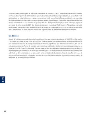 92
Analisando-se a porcentagem de acerto nas habilidades de números 01 a 03, observa-se que os alunos tiveram,
em média, desempenho de 68% nos itens que envolviam essas habilidades, na prova de leitura. O resultado verifi-
cado se deve ao trabalho feito com o gênero carta do leitor no 5° ano do Ensino Fundamental, pois, como se pôde
ver, as atividades propostas para o trabalho com esse gênero contemplavam a discussão acerca da finalidade dos
textos, considerando-se seu formato, seu público-alvo etc. Já na prova de redação, quando solicitados a produzir
uma carta de leitor, cerca de 58% dos alunos apresentaram níveis de proficiência entre Adequado e Avançado.
Assim sendo, comparando-se o resultado da prova de leitura com o da prova de produção textual, pode-se concluir
que o trabalho feito ao longo dos anos iniciais com o gênero carta do leitor tem surtido o efeito desejado.
Em Síntese
A partir da análise apresentada, é possível concluir que há uma articulação da avaliação do SARESP às Orientações
Curriculares do Estado de São Paulo, ao Programa Ler e escrever e aos demais materiais produzidos pela SEE/SP
para professores e alunos da rede pública estadual. Portanto, o professor que utilizar esses materiais, em sala de
aula, perceberá que os Temas da Matriz e suas respectivas habilidades são também exercitadas pelos alunos ao
longo do Ciclo I do Ensino Fundamental. Como se pôde verificar, as habilidades associadas à reconstrução das con-
dições de produção e recepção de textos, por exemplo, para o 5º ano do Ensino Fundamental, são contempladas
sobretudo na obra Ler e escrever, na qual podem ser encontradas atividades específicas de trabalho com o uso de
textos de diferentes gêneros e tipologias textuais, bem como atividades voltadas para o estudo da pontuação, da
ortografia, do emprego de pronomes etc.
 