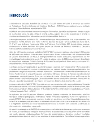 1
INTRODUÇÃO
A Secretaria da Educação do Estado de São Paulo – SEE/SP realizou em 2012, a 15ª edição do Sistema
de Avaliação de Rendimento Escolar do Estado de São Paulo – SARESP, caracterizada como uma avaliação
externa da Educação Básica, aplicada desde 1996.
O SARESP tem como finalidade fornecer informações consistentes, periódicas e comparáveis sobre a situação
da escolaridade básica na rede pública de ensino paulista, capazes de orientar os gestores do ensino no
monitoramento das políticas voltadas para a melhoria da qualidade do ensino.
A aplicação das provas do SARESP 2012 foi realizada em dois dias consecutivos, 27 e 28 de novembro, nos
períodos da manhã, da tarde e da noite, no horário de início das aulas e envolveu todos os alunos do 3º,
5º, 7º e 9º anos do Ensino Fundamental (EF) e da 3ª série do Ensino Médio (EM) da rede pública estadual,
contemplando as áreas de Língua Portuguesa (provas de Leitura e de Redação), Matemática, Ciências e
Ciências da Natureza (Biologia, Física e Química).
Além das 5.015 escolas estaduais, a edição do SARESP 2012 contou com a adesão voluntária de 3.296 escolas
de 530 municípios paulistas, cujas despesas de participação ficaram, mais uma vez, sob a responsabilidade
do Governo do Estado de São Paulo, e abrangeu também as escolas particulares, representadas por 197
instituições particulares de ensino, sendo 174 escolas da rede de ensino do SESI, que participaram da avaliação
às suas próprias expensas. O Centro Estadual de Educação Tecnológica Paula Souza participou com suas 171
escolas técnicas, distribuídas em 129 municípios.
A avaliação contou com a aplicação de questionários a pais e a alunos, com vistas a coletar informações sobre
o contexto socioeconômico e cultural dos estudantes, sua trajetória escolar e suas percepções acerca dos
professores e da gestão escolar. Os Diretores, Professores Coordenadores e Professores dos Anos Iniciais do
Ensino Fundamental, de Língua Portuguesa, Matemática, Ciências e Ciências da Natureza da rede estadual
responderam questionários específicos, com o objetivo de coletar informações sobre o perfil, aspectos da
gestão escolar e da prática pedagógica. Os dados coletados desses questionários permitem traçar o perfil do
alunado e subsidiar estudos sobre as relações entre variáveis de contexto e desempenho escolar.
A operacionalização do SARESP 2012 ficou, pelo terceiro ano consecutivo, sob a responsabilidade da Fundação
para o Vestibular da UNESP – VUNESP, instituição pública, com personalidade jurídica de direito privado, sem
fins lucrativos, criada em 26 de outubro de 1979 pelo Conselho Universitário da Universidade Estadual Paulista
“Júlio de Mesquita Filho” – UNESP.
Da aplicação do SARESP resultam diferentes produtos: boletins e relatórios de desempenho, relatórios
técnicos e relatórios pedagógicos, destinados a atender finalidades específicas, muito bem explícitadas no
projeto SARESP, dentre as quais vale enumerar: (i) saber em que direção caminha a Educação Básica paulista;
(ii) verificar se houve evolução em relação às avaliações dos últimos anos; (iii) localizar as evidências de melhoria
e as fragilidades do ensino; (iv) buscar os aspectos diferenciais, os modelos bem sucedidos e, sobretudo, as
diferenças entre o desejado e o alcançado.
Os relatórios pedagógicos do SARESP são organizados com a finalidade de oferecer aos professores e gestores
de escolas, o diagnóstico do estágio de desenvolvimento do processo educacional que vem sendo executado
nas escolas públicas estaduais paulistas. Por isso, são apresentados por disciplina, e incluem resultados
gerais da disciplina objeto do relatório, nos anos/série da rede estadual e do Centro Paula Souza que permitem
 