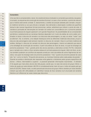 106
Comentário
Uma vez lido e compreendido o texto, há a tarefa de leitura (indicada no comando) que solicitou recuperar,
no enredo, os esquemas de construção da narrativa ficcional, no caso o foco narrativo, o ponto de vista em
que a história está sendo contada. É, basicamente, a análise da posição adotada pelo narrador, enquan-
to instância narrante ou voz que articula a narração. Isso demanda a observação e análise da superfície
textual e das marcas linguísticas formais (pronomes, verbos, advérbios) que indicam o ponto de vista. A
narrativa é pontuada de intervenções do narrador (os verbos em concordância com o pronome pessoal
na primeira pessoa do singular aparecem com grande frequência). As possibilidades de se compreender
semântica e esteticamente as narrativas literárias dependem em muito da análise de como estão com-
binados no texto o discurso do narrador e os discursos das personagens, ou seja, as várias “vozes” que
se alternam. Há, no entanto, uma relação hierárquica entre as diferentes instâncias discursivas, já que o
discurso das personagens está sempre inserido no discurso do narrador. Essa é a primeira instância de
análise, distinguir o discurso do narrador do discurso das personagens, mesmo se sabendo que essa é
uma estratégia de construção da narrativa. A partir da análise do título do texto, no qual há emprego do
pronome possessivo “meu”, grande parte dos alunos assinalou a alternativa correta (73,7%), indicando
que o narrador era o neto e o foco narrativo estava em primeira pessoa do singular. Além do título, os alu-
nos também poderiam se certificar da resposta correta por meio da análise de outros fragmentos da nar-
rativa, nos quais há emprego tanto do pronome possessivo “meu” quanto do pronome pessoal do caso
reto “eu”, como no trecho “Enquanto ele escrevia, eu inventava histórias sobre cada pedaço da parede.”.
Quando se analisa a distribuição das respostas entre gabarito e distratores pelos grupos específicos de
alunos – inferior, intermediário e superior – é possível apreender informações importantes. O distrator
A foi aquele que mais atraiu alunos dos três grupos, sendo que, no caso dos alunos do grupo inferior, o
índice de opção por este distrator (46,3%) é consideravelmente maior do que o índice de opção pelo ga-
barito B (33,9%). Desse modo, os altos percentuais de alunos do grupo inferior atraídos por esse distrator
indicam que eles têm dificuldades em identificar marcas do foco narrativo num enunciado de narrativa
literária e em diferenciar as vozes nesse jogo discursivo.
 
