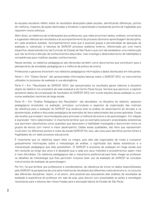 2
às equipes escolares refletir sobre os resultados alcançados pelas escolas, identificando diferenças, pontos
de melhoria, impactos de ações destinadas a fortalecer o aprendizado e localizando pontos de fragilidade que
requerem novos esforços.
Além disso, os relatórios são endereçados aos professores, que neles encontram dados, análises, comentários
e sugestões relativas aos resultados e ao acompanhamento do processo de ensino aprendizagem da disciplina,
em cada ano/série avaliado. Acompanhamento esse que é possível graças à periodicidade de aplicação da
avaliação e, sobretudo, à natureza do SARESP, processo avaliativo externo, referenciado por uma matriz
específica, desenvolvida à luz do Currículo do Estado de São Paulo e que com ela estabelece uma interlocução
que não se limita à aferição de conhecimentos adquiridos, mas investiga o desenvolvimento de habilidades e
competências para mobilizar aqueles conhecimentos.
Nesse sentido, os relatórios pedagógicos são oferecidos também como documentos que contribuem para o
planejamento de atividades pedagógicas e a melhoria da prática de ensino.
Professores e gestores encontram nos relatórios pedagógicos informações e dados distribuídos em três partes:
Parte I – Em “Dados Gerais” são apresentadas informações básicas sobre o SARESP 2012, os instrumentos
utilizados no processo de avaliação e sua abrangência.
Parte II – Em “Resultados do SARESP 2012”, são apresentados os resultados gerais relativos à disciplina
objeto do relatório nos anos/série da rede estadual e do Centro Paula Souza. Sempre que oportuno, o capítulo
apresenta dados da comparação de resultados do SARESP 2012 com outras edições dessa avaliação ou com
outras avaliações nacionais de larga escala.
Parte III – Em “Análise Pedagógica dos Resultados” são abordados, na disciplina do relatório, aspectos
pedagógicos envolvidos na avaliação, princípios curriculares e aspectos da organização das matrizes
de referência para a avaliação do SARESP. Sua essência está na análise do desempenho do alunado e na
apresentação, análise e discussão pedagógica de exemplos de itens selecionados das provas aplicadas. Essas
são tarefas que ensejam recomendações para promover a melhoria do ensino e da aprendizagem. Em relação
à expressão “itens selecionados”, é importante lembrar que os exemplos possuem propriedades estatísticas
que permitem classificá-los como questões que descrevem a habilidade investigada e discriminam entre os
grupos de alunos com menor e maior desempenho. Dadas essas qualidades, são itens que representam
muito bem os diferentes pontos e níveis da escala SARESP. Por isso, são úteis para identificar pontos fortes e
fragilidades de um dado processo educacional.
É importante que os relatórios sejam lidos na íntegra, pois eles são organizados de modo a incorporar
gradualmente informações sobre a metodologia de análise, o significado dos dados estatísticos e a
interpretação pedagógica que eles possibilitam. O SARESP é processo de avaliação em larga escala que
tem evoluído ao longo dos anos e é desejável que a cada ano seus métodos e procedimentos sejam mais
e mais difundidos. Os relatórios pedagógicos são o mecanismo preferencial para fazer chegar ao professor
os detalhes da metodologia que lhes permitam inclusive fazer uso da avaliação do SARESP ao conceber
instrumentos de avaliação de aprendizagem.
Por fim, há que lembrar aos professores e coordenadores, da relevância de tomar os dados disponibilizados
pelo SARESP na perspectiva de uma série histórica de resultados dos diferentes níveis de ensino e, no conjunto
das diferentes disciplinas. Assim, e só assim, será possível aos educadores aliar análises de resultados da
avaliação à experiência do professor em sala de aula, para discutir com propriedade as ações e estratégias
necessárias para o alcance das metas fixadas para a educação básica do Estado de São Paulo.
 