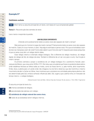 114
Exemplo 523
Habilidade avaliada
H09 Inferir tema ou assunto principal de um texto, com base em sua compreensão global.
Tema 2 – Reconstrução dos sentidos do texto
Leia o texto e responda à questão.
UM RELÓGIO DIFERENTE
Entenda como praticamente todos os seres vivos são capazes de medir o tempo!
Mas será que só o homem é capaz de medir o tempo? Praticamente todos os seres vivos são capazes
de medi-lo. Cada um à sua maneira, é claro. Veja alguns exemplos e pense nisso. Por que as borboletas voam
de dia e as mariposas voam de noite? Como elas sabem que é hora de voar? A resposta para essas perguntas
é que os seres vivos têm um relógio dentro deles.
Esse relógio interno é chamado relógio biológico. Ele é diferente do relógio mecânico, do relógio
digital, do relógio de Sol, do relógio de areia. Também é diferente de um ser vivo para o outro. Sua função é
medir o tempo.
O primeiro cientista a propor a existência de um relógio biológico foi o astrônomo francês Jean-
Jacques de Mairan, que viveu entre 1678 e 1771. Ele notou que uma planta que ficava na janela do observatório
onde trabalhava fechava as folhas todas as noites, como se fosse dormir, e, pela manhã, abria novamente.
Então, levou a planta para um porão onde não chegava a luz do Sol e observou que ela mantinha o mesmo
movimento de abrir e fechar as folhas. Isso mostrava que o processo era controlado pela própria planta e não
era determinado pelo Sol, embora sofresse influências dele. Daí, sugeriu que a planta tinha um marcador de
tempo interno – o relógio biológico.
(Waisenhowerk Vieira de Melo. Ciência Hoje das Crianças, Rio de Janeiro, n.º 64, [199-]. Fragmento)
O assunto principal do texto é a
(A) imensa variedade de relógios.
(B) peculiaridade das plantas com relógio.
(C) existência do relógio natural dos seres vivos.
(D) razão de as borboletas terem relógios internos.
23 Descrição do ponto 250 da Escala de Língua Portuguesa – SARESP.
 