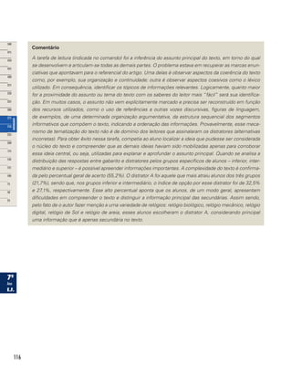 116
Comentário
A tarefa de leitura (indicada no comando) foi a inferência do assunto principal do texto, em torno do qual
se desenvolvem e articulam-se todas as demais partes. O problema estava em recuperar as marcas enun-
ciativas que apontavam para o referencial do artigo. Uma delas é observar aspectos da coerência do texto
como, por exemplo, sua organização e continuidade; outra é observar aspectos coesivos como o léxico
utilizado. Em consequência, identificar os tópicos de informações relevantes. Logicamente, quanto maior
for a proximidade do assunto ou tema do texto com os saberes do leitor mais “fácil” será sua identifica-
ção. Em muitos casos, o assunto não vem explícitamente marcado e precisa ser reconstruído em função
dos recursos utilizados, como o uso de referências a outras vozes discursivas, figuras de linguagem,
de exemplos, de uma determinada organização argumentativa, da estrutura sequencial dos segmentos
informativos que compõem o texto, indicando a ordenação das informações. Provavelmente, esse meca-
nismo de tematização do texto não é de domínio dos leitores que assinalaram os distratores (alternativas
incorretas). Para obter êxito nessa tarefa, competia ao aluno localizar a ideia que pudesse ser considerada
o núcleo do texto e compreender que as demais ideias haviam sido mobilizadas apenas para corroborar
essa ideia central, ou seja, utilizadas para explanar e aprofundar o assunto principal. Quando se analisa a
distribuição das respostas entre gabarito e distratores pelos grupos específicos de alunos – inferior, inter-
mediário e superior – é possível apreender informações importantes. A complexidade do texto é confirma-
da pelo percentual geral de acerto (55,2%). O distrator A foi aquele que mais atraiu alunos dos três grupos
(21,7%), sendo que, nos grupos inferior e intermediário, o índice de opção por esse distrator foi de 32,5%
e 27,1%, respectivamente. Esse alto percentual aponta que os alunos, de um modo geral, apresentam
dificuldades em compreender o texto e distinguir a informação principal das secundárias. Assim sendo,
pelo fato de o autor fazer menção a uma variedade de relógios: relógio biológico, relógio mecânico, relógio
digital, relógio de Sol e relógio de areia, esses alunos escolheram o distrator A, considerando principal
uma informação que é apenas secundária no texto.
 