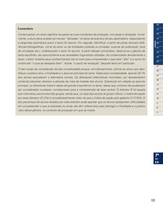 121
Comentário
Contextualizar um texto significa recuperar as suas condições de produção, circulação e recepção. Inicial-
mente, o aluno deve analisar as marcas “deixadas” no texto de autoria e de seu destinatário, respondendo
a perguntas quem/para quem o texto foi escrito. Em seguida, identificar, a partir de pistas textuais (refe-
rências bibliográficas, nome do autor ou de entidades públicas ou privadas, suporte de publicação, local
de circulação etc.), onde/quando o texto foi escrito. A partir dessas conclusões, observa-se o gênero de
texto escolhido, seu assunto/tema e as variedades linguísticas utilizadas. Ao contextualizar devidamente o
texto, o leitor mobiliza seus conhecimentos (se os tiver) para compreender o que está “dito” e o como foi
construído “o que se desejava dizer”. Aceita “o pacto de recepção” daquele texto em particular.
O item pode ser considerado de alta complexidade porque, simultaneamente, solicita ao aluno que iden-
tifique o público-alvo, a finalidade e o assunto principal do texto. Dada essa complexidade, apenas 45,1%
dos alunos assinalaram a alternativa correta. Os distratores (alternativas incorretas), por apresentarem
conteúdo plausível, atraíram a atenção de mais da metade dos alunos. Sobretudo em relação ao assunto
principal, os distratores traziam ideias de grande importância no texto, ideias que, embora não pudessem
ser consideradas nucleares, corroboravam para a compreensão da tese central. O distrator B foi aquele
que mais atraiu alunos dos três grupos, sendo que, no caso dos alunos do grupo inferior, o índice de opção
por esse distrator (31,2%) é consideravelmente maior do que o índice de opção pelo gabarito D (17,6%). O
alto percentual de alunos atraídos por este distrator pode apontar que os alunos apresentam dificuldades
em compreender o que é solicitado ou ainda não têm referenciais para distinguir a finalidade e o público
-alvo desse gênero, no contexto de produção em que se insere.
 