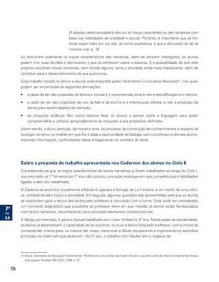 126
O objetivo desta atividade é discutir os traços característicos das narrativas com
base nas habilidades de oralidade e escuta. Portanto, é importante que as his-
tórias sejam lidas em voz alta, de forma expressiva, e que a discussão se dê de
maneira oral. p. 16
Ao discutirem oralmente os traços característicos das narrativas, além de estarem interagindo, os alunos
podem tirar suas dúvidas e demonstrar o que já conhecem sobre o assunto. E a possibilidade de que eles
próprios escolham essas narrativas, sem dúvida alguma, torna a atividade ainda mais interessante, além de
contribuir para o desenvolvimento de sua autonomia.
Esse trabalho focado na leitura e escuta está amparado pelos Parâmetros Curriculares Nacionais31
, nos quais
podem ser encontradas as seguintes afirmações:
•	 a razão de ser das propostas de leitura e escuta é a compreensão ativa e não a decodificação e o silêncio;
•	 a razão de ser das propostas de uso da fala e da escrita é a interlocução efetiva, e não a produção de
textos para serem objetos de correção;
•	 as situações didáticas têm como objetivo levar os alunos a pensar sobre a linguagem para poder
compreendê-la e utilizá-la apropriadamente às situações e aos propósitos definidos.
Assim sendo, o aluno participa, de maneira ativa, do processo de construção de conhecimentos a respeito da
tipologia narrativa na medida em que lhe é dada a oportunidade de dialogar com o professor e demais alunos,
trocando informações, confrontando ideias e negociando os sentidos do texto.
Sobre a proposta de trabalho apresentada nos Cadernos dos alunos no Ciclo II
Considerando-se que os traços característicos de textos narrativos já foram trabalhados ao longo do Ciclo I,
sua retomada no 1.º bimestre do 7º ano não constitui uma ação estanque em que competências e habilidades
ligadas a eles são trabalhadas.
O Caderno do aluno traz inicialmente a fábula A cigarra e a formiga, de La Fontaine, e um trecho de uma crôni-
ca, extraído da obra Corpo e sociedade. Em seguida, algumas questões são apresentadas para que os alunos
as respondam após a leitura dos textos pelo professor e discussão com a turma. Esse pode ser considerado
um momento diagnóstico que possibilita ao professor aferir em que medida os alunos estão familiarizados
com textos narrativos, reconhecendo seus principais elementos constitutivos etc.
A fábula, por exemplo, é gênero textual trabalhado com maior ênfase no 5º ano. Nesta etapa de escolaridade,
os alunos já desenvolvem a capacidade de ler sozinhos, ou ouvir a leitura feita pelo professor, com o intuito de
compreender o texto para, na maioria das vezes, reescrever a fábula recuperando e organizando os episódios
principais na ordem em que aparecem. No 5º ano, o trabalho com fábulas tem o objetivo de:
31 Brasil. Secretaria de Educação Fundamental. Parâmetros curriculares nacionais: terceiro e quarto ciclos do ensino fundamental: língua
portuguesa. Brasília: MEC/SEF, 1998. p 19.
 