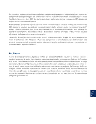 129
Por outro lado, o desempenho dos alunos foi bem melhor quando se avaliou a habilidade de inferir o papel de-
sempenhado pelas personagens em uma narrativa literária (H38). Dois itens foram elaborados a partir dessa
habilidade, no primeiro item, 84% dos alunos assinalaram a alternativa correta; no segundo, 73% dos alunos
responderam corretamente à questão.
Nas habilidades diretamente ligadas aos cinco traços característicos da narrativa, verificou-se uma média de
60% de acerto, resultado que pode ser consequência do trabalho feito com textos narrativos ao longo do 7°
ano do Ensino Fundamental, pois, como se pôde observar, as atividades propostas para essa etapa de es-
colaridade contemplam a discussão da leitura e da escrita de histórias, romances, contos, crônicas e outros
gêneros de tipologia predominantemente narrativa.
Já na prova de redação, quando solicitados a produzir uma narrativa, cerca de 44% dos alunos apresentaram
níveis de proficiência entre Adequado e Avançado. Comparando-se o resultado da prova de leitura com o da
prova de produção textual, no que diz respeito à estrutura narrativa, pode-se concluir que a competência es-
critora ainda está aquém do desejado.
Em Síntese
A partir da análise apresentada, é possível verificar que todas as habilidades previstas na avaliação e associa-
das à compreensão de textos literários estão presentes nas atividades propostas nos Cadernos do Professor
e do Aluno. É importante insistir no fato de que não só essas habilidades são mobilizadas e exigidas ao longo
do ensino fundamental. O professor que utilizar esses materiais em sala de aula perceberá que os outros Te-
mas da Matriz e suas respectivas habilidades são também exercitadas pelos alunos. As Situações de Apren-
dizagem contêm atividades específicas de trabalho com o uso de diferentes textos, focando ora aspectos
referentes aos gêneros e às tipologias textuais, ora focando os estudos linguísticos: concordância nominal,
pontuação, ortografia, identificação do efeito de sentido produzido em um texto pelo uso de determinadas
categorias gramaticais etc.
 