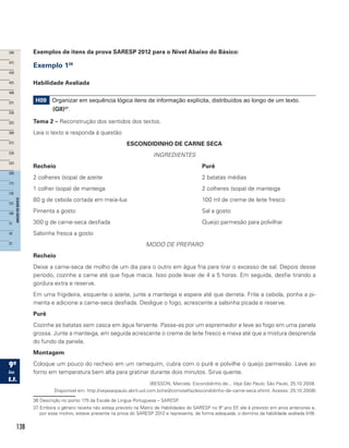 138
Exemplos de itens da prova SARESP 2012 para o Nível Abaixo do Básico:
Exemplo 136
Habilidade Avaliada
H09 Organizar em sequência lógica itens de informação explícita, distribuídos ao longo de um texto.
(GII)37
.
Tema 2 – Reconstrução dos sentidos dos textos.
Leia o texto e responda à questão
ESCONDIDINHO DE CARNE SECA
INGREDIENTES
Recheio							Purê
2 colheres (sopa) de azeite					 2 batatas médias
1 colher (sopa) de manteiga					 2 colheres (sopa) de manteiga
80 g de cebola cortada em meia-lua				 100 ml de creme de leite fresco
Pimenta a gosto						Sal a gosto
300 g de carne-seca desfiada					 Queijo parmesão para polvilhar
Salsinha fresca a gosto
MODO DE PREPARO
Recheio
Deixe a carne-seca de molho de um dia para o outro em água fria para tirar o excesso de sal. Depois desse
período, cozinhe a carne até que fique macia. Isso pode levar de 4 a 5 horas. Em seguida, desfie tirando a
gordura extra e reserve.
Em uma frigideira, esquente o azeite, junte a manteiga e espere até que derreta. Frite a cebola, ponha a pi-
menta e adicione a carne-seca desfiada. Desligue o fogo, acrescente a salsinha picada e reserve.
Purê
Cozinhe as batatas sem casca em água fervente. Passe-as por um espremedor e leve ao fogo em uma panela
grossa. Junte a manteiga, em seguida acrescente o creme de leite fresco e mexa até que a mistura desprenda
do fundo da panela.
Montagem
Coloque um pouco do recheio em um ramequim, cubra com o purê e polvilhe o queijo parmesão. Leve ao
forno em temperatura bem alta para gratinar durante dois minutos. Sirva quente.
(BESSON, Marcela. Escondidinho de... Veja São Paulo, São Paulo, 25.10.2008.
Disponível em: http://vejasaopaulo.abril.uol.com.br/red/comosefaz/escondidinho-de-carne-seca.shtml. Acesso: 25.10.2008)
36 Descrição no ponto 175 da Escala de Língua Portuguesa – SARESP.
37 Embora o gênero receita não esteja previsto na Matriz de Habilidades do SARESP no 9º ano EF, ele é previsto em anos anteriores e,
por esse motivo, esteve presente na prova do SARESP 2012 e representa, de forma adequada, o domínio da habilidade avaliada (H9).
 