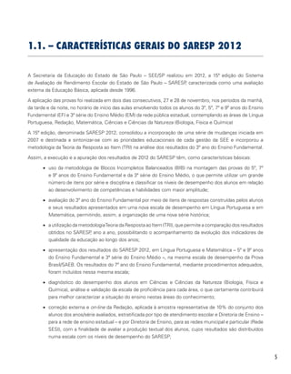 5
1.1. – Características Gerais do SARESP 2012
A Secretaria da Educação do Estado de São Paulo – SEE/SP realizou em 2012, a 15ª edição do Sistema
de Avaliação de Rendimento Escolar do Estado de São Paulo – SARESP, caracterizada como uma avaliação
externa da Educação Básica, aplicada desde 1996.
A aplicação das provas foi realizada em dois dias consecutivos, 27 e 28 de novembro, nos períodos da manhã,
da tarde e da noite, no horário de início das aulas envolvendo todos os alunos do 3º, 5º, 7º e 9º anos do Ensino
Fundamental (EF) e 3ª série do Ensino Médio (EM) da rede pública estadual, contemplando as áreas de Língua
Portuguesa, Redação, Matemática, Ciências e Ciências da Natureza (Biologia, Física e Química)
A 15ª edição, denominada SARESP 2012, consolidou a incorporação de uma série de mudanças iniciada em
2007 e destinada a sintonizar-se com as prioridades educacionais de cada gestão da SEE e incorporou a
metodologia da Teoria da Resposta ao Item (TRI) na análise dos resultados do 3º ano do Ensino Fundamental.
Assim, a execução e a apuração dos resultados de 2012 do SARESP têm, como características básicas:
•	 uso da metodologia de Blocos Incompletos Balanceados (BIB) na montagem das provas do 5º, 7º
e 9º anos do Ensino Fundamental e da 3ª série do Ensino Médio, o que permite utilizar um grande
número de itens por série e disciplina e classificar os níveis de desempenho dos alunos em relação
ao desenvolvimento de competências e habilidades com maior amplitude;
•	 avaliação do 3º ano do Ensino Fundamental por meio de itens de respostas construídas pelos alunos
e seus resultados apresentados em uma nova escala de desempenho em Língua Portuguesa e em
Matemática, permitindo, assim, a organização de uma nova série histórica;
•	 a utilização da metodologiaTeoria da Resposta ao Item (TRI), que permite a comparação dos resultados
obtidos no SARESP, ano a ano, possibilitando o acompanhamento da evolução dos indicadores de
qualidade da educação ao longo dos anos;
•	 apresentação dos resultados do SARESP 2012, em Língua Portuguesa e Matemática – 5º e 9º anos
do Ensino Fundamental e 3ª série do Ensino Médio –, na mesma escala de desempenho da Prova
Brasil/SAEB. Os resultados do 7º ano do Ensino Fundamental, mediante procedimentos adequados,
foram incluídos nessa mesma escala;
•	 diagnóstico do desempenho dos alunos em Ciências e Ciências da Natureza (Biologia, Física e
Química), análise e validação da escala de proficiência para cada área, o que certamente contribuirá
para melhor caracterizar a situação do ensino nestas áreas do conhecimento;
•	 correção externa e on-line da Redação, aplicada à amostra representativa de 10% do conjunto dos
alunos dos anos/série avaliados, estratificada por tipo de atendimento escolar e Diretoria de Ensino –
para a rede de ensino estadual – e por Diretoria de Ensino, para as redes municipal e particular (Rede
SESI), com a finalidade de avaliar a produção textual dos alunos, cujos resultados são distribuídos
numa escala com os níveis de desempenho do SARESP;
 