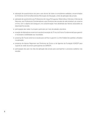 6
•	 aplicação de questionários aos pais e aos alunos de todos os anos/séries avaliados, encaminhados
às Diretorias de Ensino/Secretarias Municipais de Educação, antes da aplicação das provas;
•	 aplicação de questionário aos Professores de Língua Portuguesa, Matemática, Ciências e Ciências da
Natureza, aos Professores Coordenadores e aos Diretores das escolas da rede estadual, por sistema
on-line, com o objetivo de assegurar uma caracterização mais detalhada dos fatores associados ao
desempenho escolar;
•	 participação das redes municipal e particular por meio de adesão voluntária.
•	 atuação de Aplicadores externos à escola (à exceção do 3º ano do Ensino Fundamental) para garantir
a necessária credibilidade aos resultados;
•	 presença de Fiscais externos à escola para verificar e garantir a uniformidade dos padrões utilizados
na aplicação;
•	 presença de Apoios Regionais nas Diretorias de Ensino e de Agentes da Fundação VUNESP para
suporte às redes de ensino participantes do SARESP;
•	 participação dos pais nos dias de aplicação das provas para acompanhar o processo avaliativo nas
escolas.
 