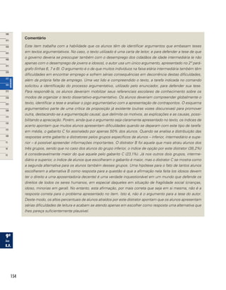 154
Comentário
Este item trabalha com a habilidade que os alunos têm de identificar argumentos que embasam teses
em textos argumentativos. No caso, o texto utilizado é uma carta de leitor, e para defender a tese de que
o governo deveria se preocupar também com o desemprego dos cidadãos de idade intermediária (e não
apenas com o desemprego de jovens e idosos), o autor usa um único argumento, apresentado no 2º pará-
grafo (linhas 6, 7 e 8). O argumento é o de que muitos indivíduos na faixa etária intermediária também têm
dificuldades em encontrar emprego e sofrem sérias consequências em decorrência destas dificuldades,
além da própria falta de emprego. Uma vez lido e compreendido o texto, a tarefa indicada no comando
solicitou a identificação do processo argumentativo, utilizado pelo enunciador, para defender sua tese.
Para respondê-la, os alunos deveriam mobilizar seus referenciais escolares de conhecimento sobre os
modos de organizar o texto dissertativo-argumentativo. Os alunos deveriam compreender globalmente o
texto, identificar a tese e analisar o jogo argumentativo com a apresentação de contrapontos. O esquema
argumentativo parte de uma crítica da proposição já existente (outras vozes discursivas) para promover
outra, destacando-se a argumentação causal, que delimita os motivos, as explicações e as causas, possi-
bilitando a apreciação. Porém, ainda que o argumento seja claramente apresentado no texto, os índices de
acerto apontam que muitos alunos apresentam dificuldades quando se deparam com este tipo de tarefa:
em média, o gabarito C foi assinalado por apenas 50% dos alunos. Quando se analisa a distribuição das
respostas entre gabarito e distratores pelos grupos específicos de alunos – inferior, intermediário e supe-
rior – é possível apreender informações importantes. O distrator B foi aquele que mais atraiu alunos dos
três grupos, sendo que no caso dos alunos do grupo inferior, o índice de opção por este distrator (38,2%)
é consideravelmente maior do que aquele pelo gabarito C (23,1%). Já nos outros dois grupos, interme-
diário e superior, o índice de alunos que escolheram o gabarito é maior, mas o distrator C se mostra como
a segunda alternativa para os alunos também desses grupos. Uma hipótese para o fato de tantos alunos
escolherem a alternativa B como resposta para a questão é que a afirmação nela feita (os idosos devem
ter o direito a uma aposentadoria decente) é uma verdade inquestionável em um mundo que defende os
direitos de todos os seres humanos, em especial daqueles em situação de fragilidade social (crianças,
idoso, minorias em geral). No entanto, esta afirmação, por mais correta que seja em si mesma, não é a
resposta correta para o problema apresentado no item. Isto é, não é o argumento para a tese do autor.
Deste modo, os altos percentuais de alunos atraídos por este distrator apontam que os alunos apresentam
sérias dificuldades de leitura e acabam se atendo apenas em escolher como resposta uma alternativa que
lhes pareça suficientemente plausível.
 