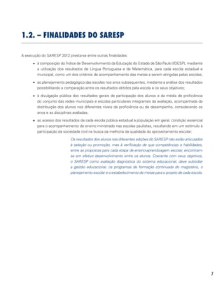 7
1.2. – FINALIDADES do saresp
A execução do SARESP 2012 presta-se entre outras finalidades:
•	 à composição do Índice de Desenvolvimento da Educação do Estado de São Paulo (IDESP), mediante
a utilização dos resultados de Língua Portuguesa e de Matemática, para cada escola estadual e
municipal, como um dos critérios de acompanhamento das metas a serem atingidas pelas escolas;
•	 ao planejamento pedagógico das escolas nos anos subsequentes, mediante a análise dos resultados
possibilitando a comparação entre os resultados obtidos pela escola e os seus objetivos;
•	 à divulgação pública dos resultados gerais de participação dos alunos e da média de proficiência
do conjunto das redes municipais e escolas particulares integrantes da avaliação, acompanhada da
distribuição dos alunos nos diferentes níveis de proficiência ou de desempenho, considerando os
anos e as disciplinas avaliadas;
•	 ao acesso dos resultados de cada escola pública estadual à população em geral, condição essencial
para o acompanhamento do ensino ministrado nas escolas paulistas, resultando em um estímulo à
participação da sociedade civil na busca da melhoria da qualidade do aproveitamento escolar;
Os resultados dos alunos nas diferentes edições do SARESP não estão articulados
à seleção ou promoção, mas à verificação de que competências e habilidades,
entre as propostas para cada etapa de ensino-aprendizagem escolar, encontram-
se em efetivo desenvolvimento entre os alunos. Coerente com seus objetivos,
o SARESP como avaliação diagnóstica do sistema educacional, deve subsidiar
a gestão educacional, os programas de formação continuada do magistério, o
planejamento escolar e o estabelecimento de metas para o projeto de cada escola.
 