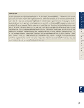 163
Comentário
O item apresenta uma reportagem sobre o uso de MSN entre jovens para aferir a habilidade que os alunos
possuem de localizar informações explícitas no texto. Embora se trate de um texto de pouca complexida-
de, o fato de a resposta correta estar explícitada na nota de rodapé aparentemente elevou o grau de difi-
culdade do item, como apontam os índices de acerto: na média geral, apenas 33% dos alunos escolheram
o gabarito D como resposta. A alternativa menos escolhida foi o distrator A, o que indica que mesmos
alunos do grupo inferior conseguiram perceber que a afirmação feita pela alternativa não se relaciona, de
forma alguma, com os dados apresentados pelo texto. É interessante notar que é também comum aos
três grupos o distrator B ter sido aquele que mais atraiu alunos do grupo inferior e intermediário (29,2%
e 30%, respectivamente), e a segunda alternativa mais escolhida pelos alunos do grupo superior (27,1%).
Uma hipótese possível é o fato de esta ser uma alternativa que afirma um lugar comum presente no
cotidiano, especialmente quando o assunto em questão é a imensa massa de informações a que são
submetidos os jovens, gerando dificuldades de atenção.
 