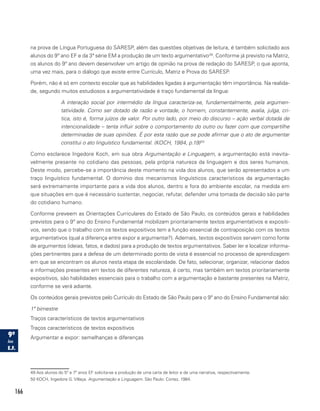 166
na prova de Língua Portuguesa do SARESP, além das questões objetivas de leitura, é também solicitado aos
alunos do 9º ano EF e da 3ª série EM a produção de um texto argumentativo49
. Conforme já previsto na Matriz,
os alunos do 9º ano devem desenvolver um artigo de opinião na prova de redação do SARESP, o que aponta,
uma vez mais, para o diálogo que existe entre Currículo, Matriz e Prova do SARESP.
Porém, não é só em contexto escolar que as habilidades ligadas à argumentação têm importância. Na realida-
de, segundo muitos estudiosos a argumentatividade é traço fundamental da língua:
A interação social por intermédio da língua caracteriza-se, fundamentalmente, pela argumen-
tatividade. Como ser dotado de razão e vontade, o homem, constantemente, avalia, julga, cri-
tica, isto é, forma juízos de valor. Por outro lado, por meio do discurso – ação verbal dotada de
intencionalidade – tenta influir sobre o comportamento do outro ou fazer com que compartilhe
determinadas de suas opiniões. É por esta razão que se pode afirmar que o ato de argumentar
constitui o ato linguístico fundamental. (KOCH, 1984, p.19)50
Como esclarece Ingedore Koch, em sua obra Argumentação e Linguagem, a argumentação está inevita-
velmente presente no cotidiano das pessoas, pela própria natureza da linguagem e dos seres humanos.
Deste modo, percebe-se a importância deste momento na vida dos alunos, que serão apresentados a um
traço linguístico fundamental. O domínio dos mecanismos linguísticos característicos da argumentação
será extremamente importante para a vida dos alunos, dentro e fora do ambiente escolar, na medida em
que situações em que é necessário sustentar, negociar, refutar, defender uma tomada de decisão são parte
do cotidiano humano.
Conforme preveem as Orientações Curriculares do Estado de São Paulo, os conteúdos gerais e habilidades
previstos para o 9º ano do Ensino Fundamental mobilizam prioritariamente textos argumentativos e expositi-
vos, sendo que o trabalho com os textos expositivos tem a função essencial de contraposição com os textos
argumentativos (qual a diferença entre expor e argumentar?). Ademais, textos expositivos servem como fonte
de argumentos (ideias, fatos, e dados) para a produção de textos argumentativos. Saber ler e localizar informa-
ções pertinentes para a defesa de um determinado ponto de vista é essencial no processo de aprendizagem
em que se encontram os alunos nesta etapa de escolaridade. De fato, selecionar, organizar, relacionar dados
e informações presentes em textos de diferentes natureza, é certo, mas também em textos prioritariamente
expositivos, são habilidades essenciais para o trabalho com a argumentação e bastante presentes na Matriz,
conforme se verá adiante.
Os conteúdos gerais previstos pelo Currículo do Estado de São Paulo para o 9º ano do Ensino Fundamental são:
1º bimestre
Traços característicos de textos argumentativos
Traços característicos de textos expositivos
Argumentar e expor: semelhanças e diferenças
49 Aos alunos do 5º e 7º anos EF solicita-se a produção de uma carta de leitor e de uma narrativa, respectivamente.
50 KOCH, Ingedore G. Villaça. Argumentação e Linguagem. São Paulo: Cortez, 1984.
 