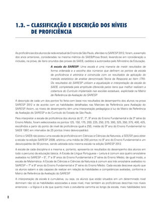 8
1.3. – CLASSIFICAÇÃO E DESCRIÇÃO DOS NÍVEIS
DE PROFICIÊNCIA
As proficiências dos alunos da rede estadual de Ensino de São Paulo, aferidas no SARESP 2012, foram, a exemplo
dos anos anteriores, consideradas na mesma métrica do SAEB/Prova Brasil, levando-se em consideração a
inclusão, na prova, de itens oriundos das provas do SAEB, cedidos e autorizados pelo Ministério da Educação.
A escala do SARESP: Uma escala é uma maneira de medir resultados de
forma ordenada e a escolha dos números que definem os pontos da escala
de proficiência é arbitrária e construída com os resultados da aplicação do
método estatístico de análise denominado Teoria da Resposta ao Item (TRI).
Os resultados do SARESP utilizam a equalização e interpretação da escala do
SAEB, completada pela amplitude oferecida pelos itens que melhor realizam a
cobertura do Currículo implantado nas escolas estaduais, explícitada na Matriz
de Referência da Avaliação do SARESP.
A descrição de cada um dos pontos foi feita com base nos resultados de desempenho dos alunos na prova
SARESP 2012 e de acordo com as habilidades detalhadas nas Matrizes de Referência para Avaliação do
SARESP. Assim, os níveis de desempenho têm uma interpretação pedagógica à luz da Matriz de Referência
da Avaliação do SARESP e do Currículo do Estado de São Paulo.
Para interpretar a escala de proficiência dos alunos do 5º, 7º, 9º anos do Ensino Fundamental e da 3ª série do
Ensino Médio, foram selecionados os pontos 125, 150, 175, 200, 225, 250, 275, 300, 325, 350, 375, 400, 425,
escolhidos a partir do ponto de nível de proficiência igual a 250, média do 9º ano do Ensino Fundamental no
SAEB 1997, em intervalos de 25 pontos (meio desvio-padrão).
Como o SAEB não possui uma escala de proficiência em Ciências e Ciências da Natureza, a SEE/SP, para obter
a escala na edição SARESP 2008, arbitrou uma média de 250 pontos no 9º ano do Ensino Fundamental e um
desvio-padrão de 50 pontos, sendo adotada esta mesma escala na edição SARESP 2012.
A escala de cada disciplina é a mesma e, portanto, apresenta os resultados do desempenho dos alunos em
todo o percurso da educação básica. A Escala de Língua Portuguesa – Leitura é comum aos quatro anos/série
avaliados no SARESP – 5º, 7º e 9º anos do Ensino Fundamental e 3ª série do Ensino Médio; de igual modo, a
escala de Matemática. A Escala de Ciências e Ciências da Natureza é comum aos três anos/série avaliados no
SARESP – 7º e 9º anos do Ensino Fundamental e 3ª série do Ensino Médio. Cada escala descreve aquilo que
os alunos sabem e são capazes de realizar em relação às habilidades e competências avaliadas, conforme a
Matriz de Referência da Avaliação do SARESP.
A interpretação da escala é cumulativa, ou seja, os alunos que estão situados em um determinado nível
dominam não só as habilidades associadas a esse nível, mas também as proficiências descritas nos níveis
anteriores – a lógica é a de que quanto mais o estudante caminha ao longo da escala, mais habilidades terá
 